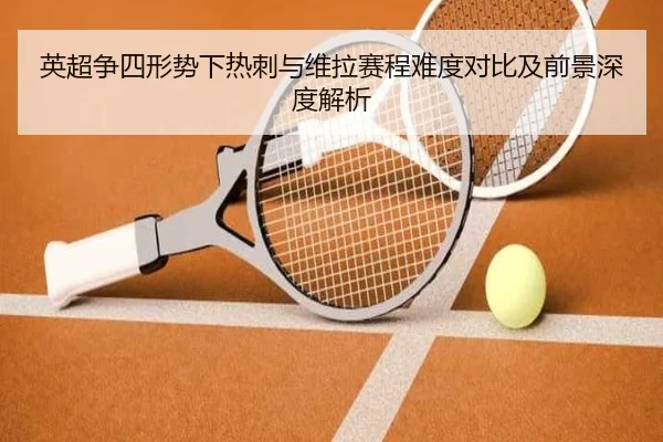 英超争四形势下热刺与维拉赛程难度对比及前景深度解析