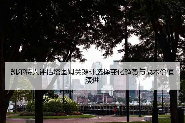 凯尔特人评估塔图姆关键球选择变化趋势与战术价值演进