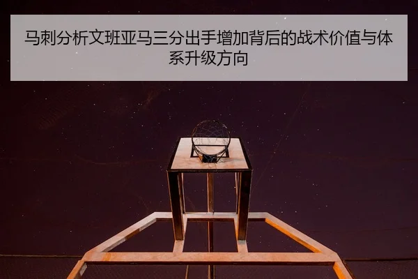 马刺分析文班亚马三分出手增加背后的战术价值与体系升级方向