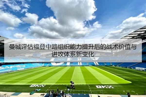 曼城评估福登中路组织能力提升后的战术价值与进攻体系新变化