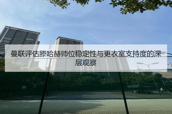 曼联评估滕哈赫帅位稳定性与更衣室支持度的深层观察